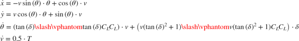 $$\begin{array}{l} \dot x = - v\sin \left( \theta \right) \cdot \theta + \cos \left( \theta \right) \cdot v\\ \dot y = v\cos \left( \theta \right) \cdot \theta + \sin \left( \theta \right) \cdot v\\ \dot \theta = \left( {{{\tan \left( \delta \right)} \mathord{\left/ {\vphantom {{\tan \left( \delta \right)} {{C_L}}}} \right. \kern-\nulldelimiterspace} {{C_L}}}} \right) \cdot v + \left( {{{v\left( {\tan {{\left( \delta \right)}^2} + 1} \right)} \mathord{\left/ {\vphantom {{v\left( {\tan {{\left( \delta \right)}^2} + 1} \right)} {{C_L}}}} \right. \kern-\nulldelimiterspace} {{C_L}}}} \right) \cdot \delta \\ \dot v = 0.5 \cdot T \end{array}$$